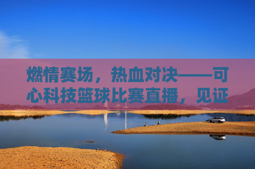 燃情赛场，热血对决——可心科技篮球比赛直播，见证拼搏力量！