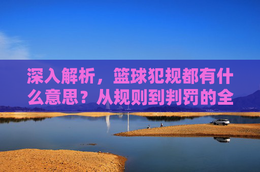 深入解析，篮球犯规都有什么意思？从规则到判罚的全面指南