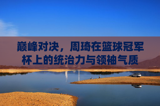 巅峰对决，周琦在篮球冠军杯上的统治力与领袖气质