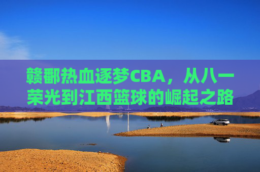 赣鄱热血逐梦CBA，从八一荣光到江西篮球的崛起之路