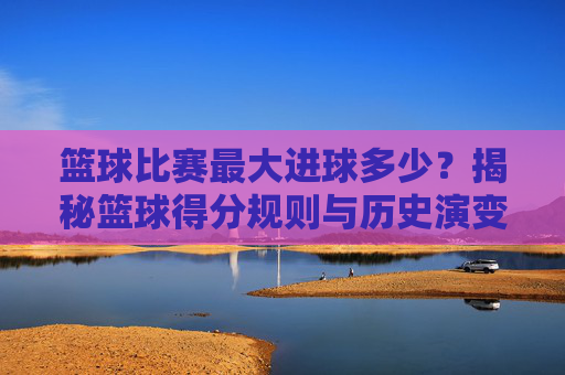 篮球比赛最大进球多少？揭秘篮球得分规则与历史演变