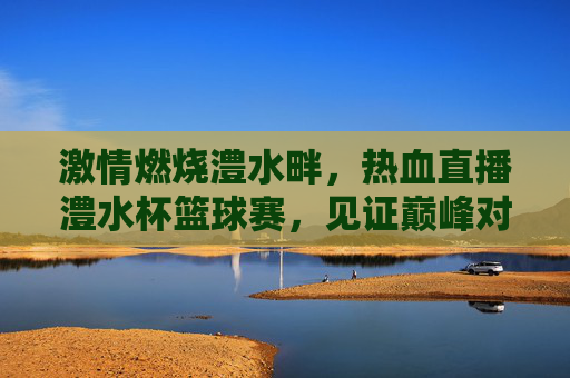 激情燃烧澧水畔，热血直播澧水杯篮球赛，见证巅峰对决！