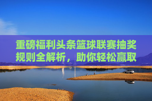 重磅福利头条篮球联赛抽奖规则全解析，助你轻松赢取签名球衣与现金大奖！