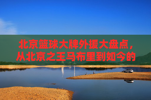 北京篮球大牌外援大盘点，从北京之王马布里到如今的利夫与布克