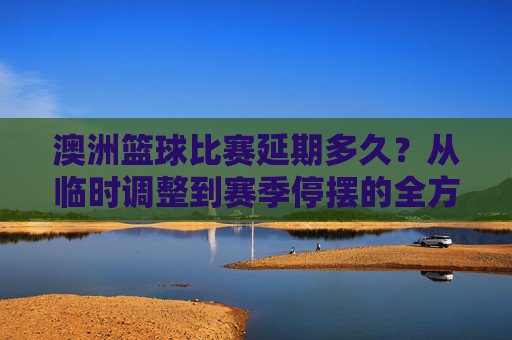澳洲篮球比赛延期多久？从临时调整到赛季停摆的全方位解析