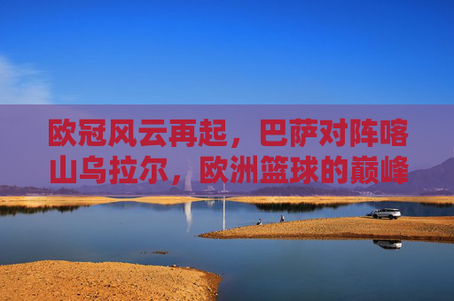 欧冠风云再起，巴萨对阵喀山乌拉尔，欧洲篮球的巅峰对决