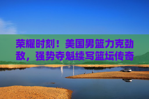 荣耀时刻！美国男篮力克劲敌，强势夺魁续写篮坛传奇