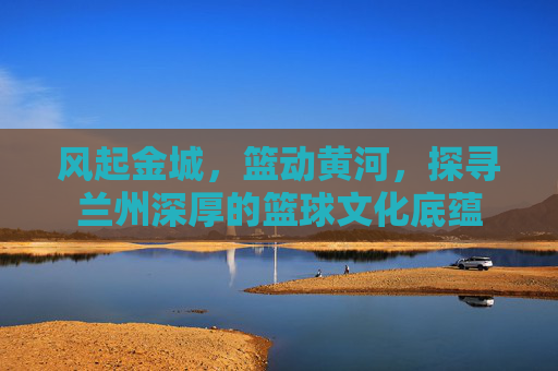 风起金城，篮动黄河，探寻兰州深厚的篮球文化底蕴