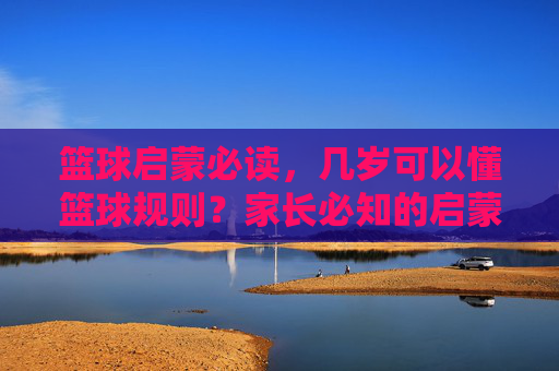 篮球启蒙必读，几岁可以懂篮球规则？家长必知的启蒙阶段指南