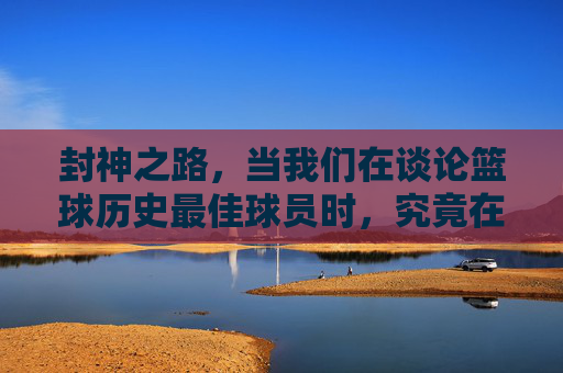 封神之路，当我们在谈论篮球历史最佳球员时，究竟在谈论什么？