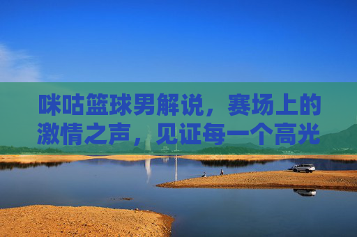 咪咕篮球男解说，赛场上的激情之声，见证每一个高光时刻