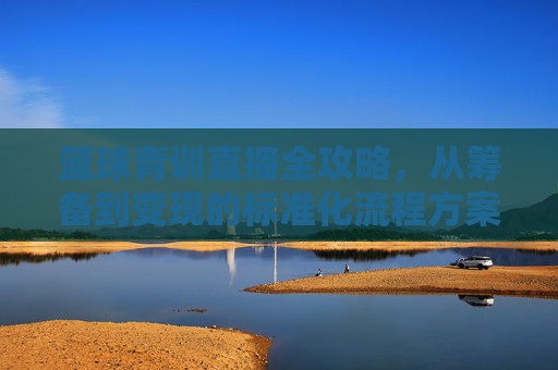 篮球青训直播全攻略，从筹备到变现的标准化流程方案