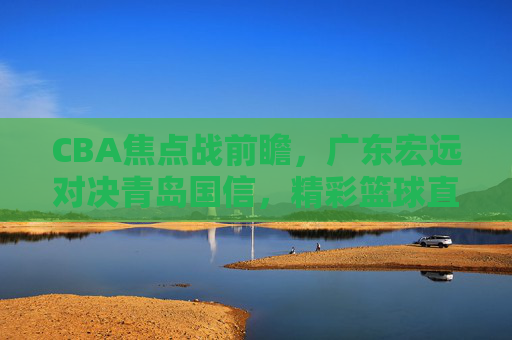 CBA焦点战前瞻，广东宏远对决青岛国信，精彩篮球直播不容错过