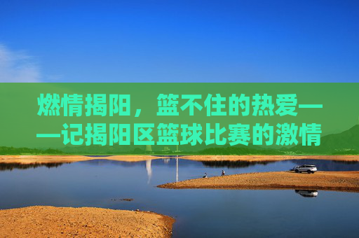 燃情揭阳，篮不住的热爱——记揭阳区篮球比赛的激情瞬间