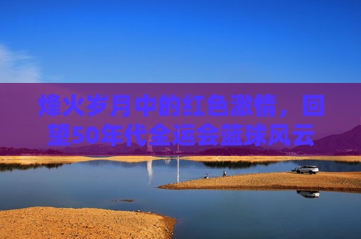 烽火岁月中的红色激情，回望50年代全运会篮球风云