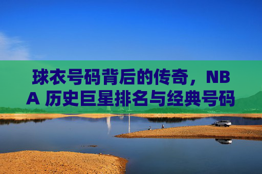 球衣号码背后的传奇，NBA 历史巨星排名与经典号码解析