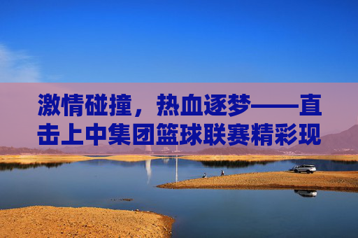 激情碰撞，热血逐梦——直击上中集团篮球联赛精彩现场