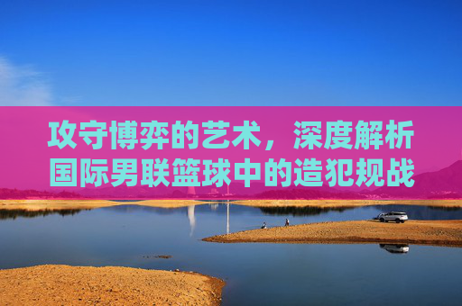 攻守博弈的艺术，深度解析国际男联篮球中的造犯规战术