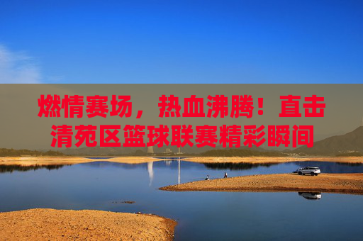 燃情赛场，热血沸腾！直击清苑区篮球联赛精彩瞬间