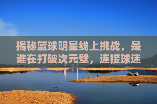揭秘篮球明星线上挑战，是谁在打破次元壁，连接球迷与赛场？