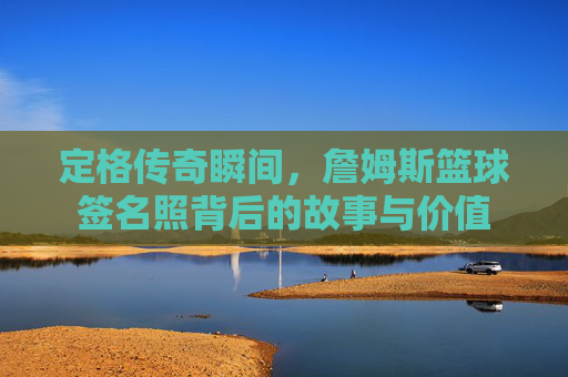 定格传奇瞬间，詹姆斯篮球签名照背后的故事与价值