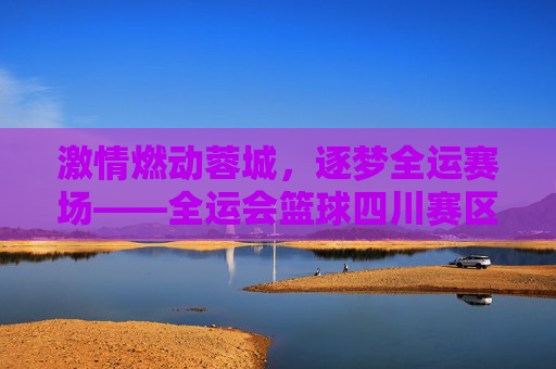 激情燃动蓉城，逐梦全运赛场——全运会篮球四川赛区侧记