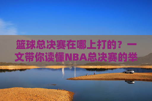 篮球总决赛在哪上打的？一文带你读懂NBA总决赛的举办地与赛制