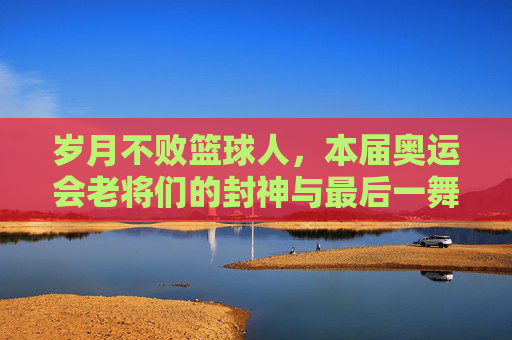 岁月不败篮球人，本届奥运会老将们的封神与最后一舞