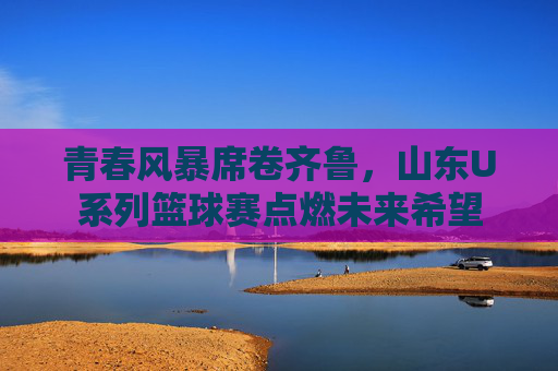 青春风暴席卷齐鲁，山东U系列篮球赛点燃未来希望