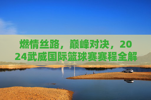 燃情丝路，巅峰对决，2024武威国际篮球赛赛程全解析