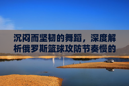 沉闷而坚韧的舞蹈，深度解析俄罗斯篮球攻防节奏慢的战术哲学