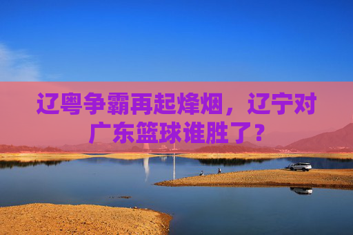 辽粤争霸再起烽烟，辽宁对广东篮球谁胜了？