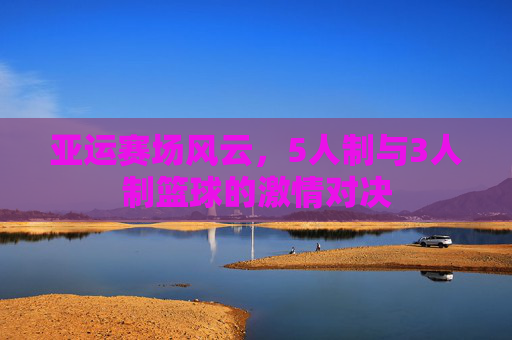 亚运赛场风云，5人制与3人制篮球的激情对决
