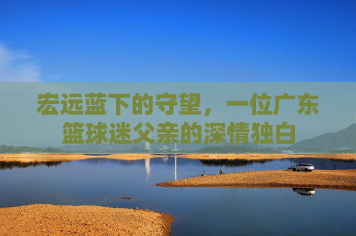 宏远蓝下的守望，一位广东篮球迷父亲的深情独白