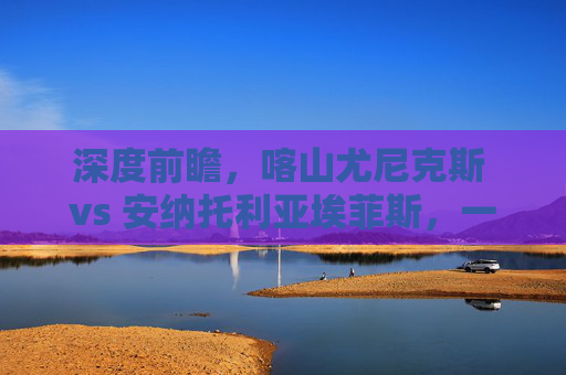 深度前瞻，喀山尤尼克斯 vs 安纳托利亚埃菲斯，一场攻防博弈的终极预测