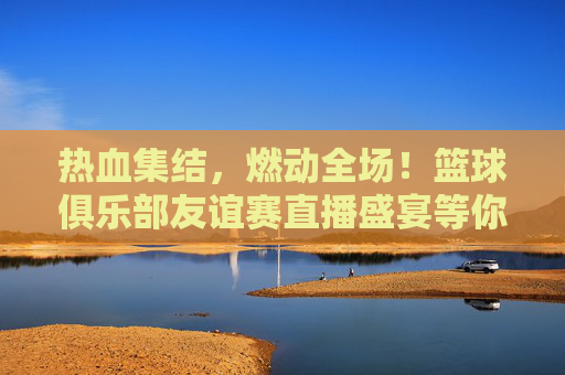 热血集结，燃动全场！篮球俱乐部友谊赛直播盛宴等你来
