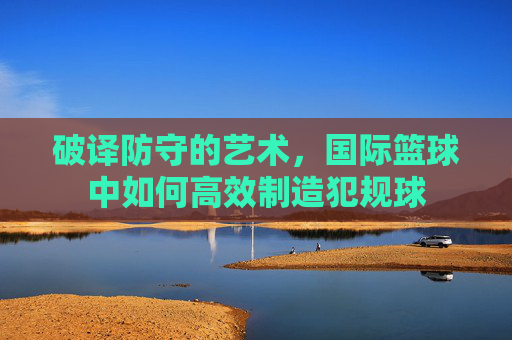 破译防守的艺术，国际篮球中如何高效制造犯规球