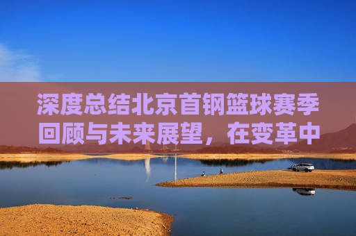 深度总结北京首钢篮球赛季回顾与未来展望，在变革中重塑竞争力