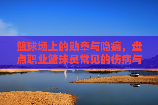 篮球场上的勋章与隐痛，盘点职业篮球员常见的伤病与病症