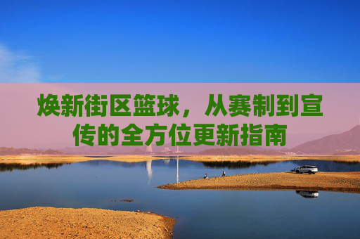 焕新街区篮球，从赛制到宣传的全方位更新指南