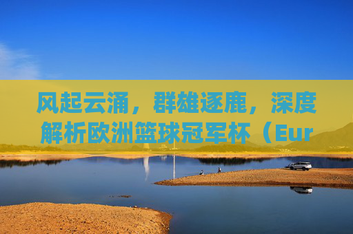 风起云涌，群雄逐鹿，深度解析欧洲篮球冠军杯（EuroLeague）的现况与格局