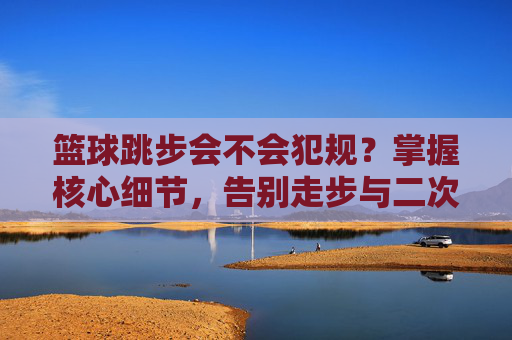 篮球跳步会不会犯规？掌握核心细节，告别走步与二次运球