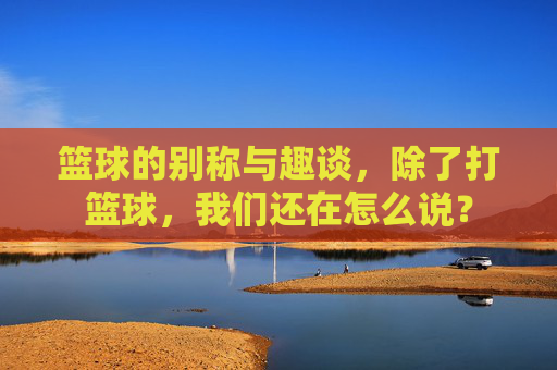 篮球的别称与趣谈，除了打篮球，我们还在怎么说？