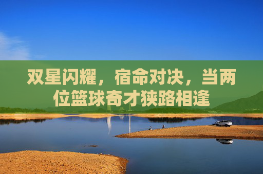 双星闪耀，宿命对决，当两位篮球奇才狭路相逢