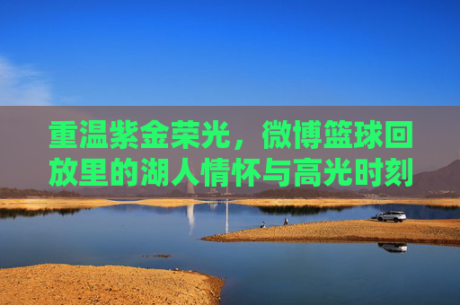 重温紫金荣光，微博篮球回放里的湖人情怀与高光时刻