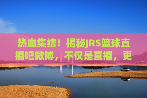 热血集结！揭秘JRS篮球直播吧微博，不仅是直播，更是篮球迷的精神家园