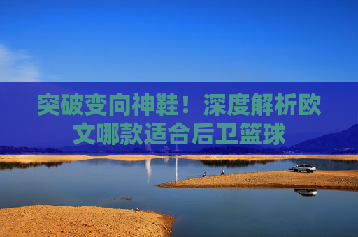 突破变向神鞋！深度解析欧文哪款适合后卫篮球