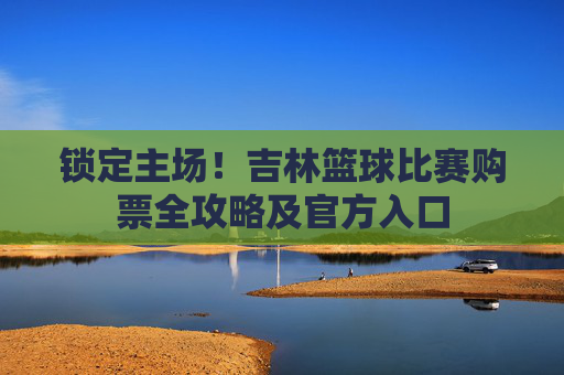 锁定主场！吉林篮球比赛购票全攻略及官方入口