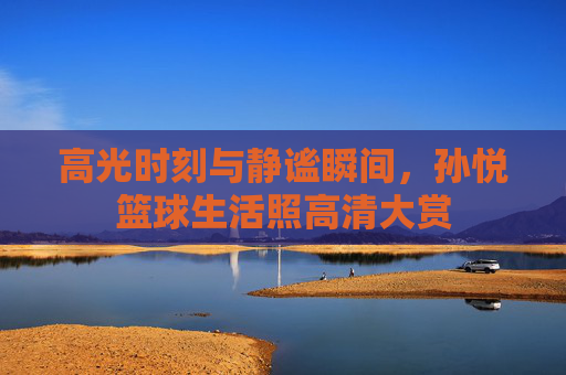 高光时刻与静谧瞬间，孙悦篮球生活照高清大赏