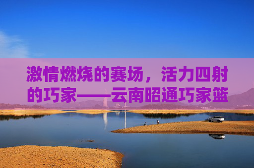 激情燃烧的赛场，活力四射的巧家——云南昭通巧家篮球比赛纪实